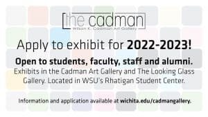 The Cadman Wilson K. Cadman Art Gallery. Apply to exhibit for 2022-2023! Open to students, faculty, staff and alumni. Exhibits in the Cadman Art Gallery and The Looking Glass Gallery. Located in WSU's Rhatigan Student Center. Information and application available at wichita.edu/cadmangallery.