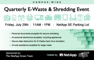 Campus-Wide Quarterly E-Waste & Shredding Event Friday, July 29th | 11AM - 1PM | NetApp SE Parking Lot • Personal documents accepted for secure shredding • All personal electronics accepted, including appliances • Secure data destruction for E-Waste (hard drive shredder) • On-site assistance available for larger loads Sponsored by The NetApp Green Team // Hosted by NetApp