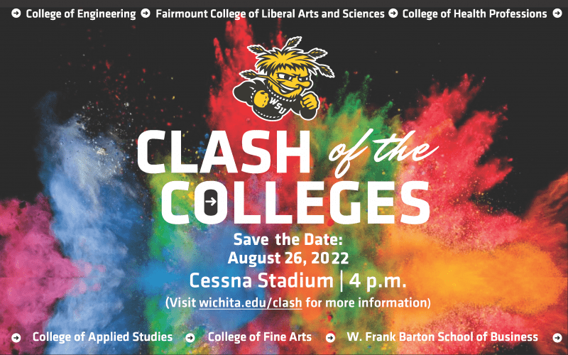 College of Engineering Fairmount College of Liberal Arts and Sciences College of Health Professions Clash of the Colleges Save the Date August 26 2022 Cessna Stadium 4pm Visit wichita.edu/clash for more information College of Applied Studies College of Fine Arts W. Frank Barton School of Business .