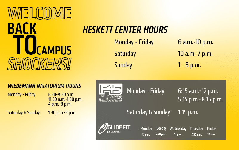 Welcome Back to Campus Shockers Heskett Center Hours Monday - Friday 6 a.m.-10 p.m. Saturday 10 a.m.-7 p.m. Sunday 1-8 p.m. Wiedemann Natatorium Hours Monday-Friday 6:30-8:30 a.m. 11:30 a.m.-1:30 p.m. 4 p.m.-8 p.m. Saturday & Sunday 1:30 p.m.-5 p.m. F45 Classes Monday-Friday 6:15 a.m., 12 p.m. 5:15 p.m. 8:15 p.m. Saturday & Sunday 1:15 p.m. Glidefit ends 9/14 Monday 12 p.m. Tuesday 5:30 p.m. Wednesday 12 p.m. Thursday 5:30 p.m. Friday 12 p.m.