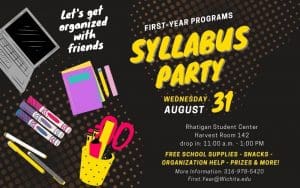 Let's get organized with friends. First year programs. Syllabus Party. Wednesday, August 31. Rhatigan Student Center. Harvest Room 142. Drop in: 11am to 1pm. Free school supplies, snacks. organization help, prizes and more! More information: 316-978-5420. First.Year@wichita.edu