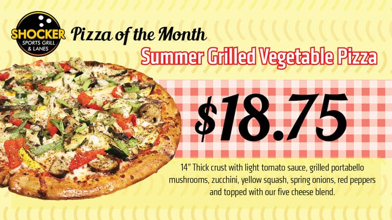 Shocker Sports Grill and Lanes logo. Pizza of the Month. Summer Grilled Vegetable Pizza. $18.75. 14" thick crust with light tomato sauce, grilled portabello mushrooms, zucchini, yellow squash, spring onions, red peppers and topped with our five cheese blend.