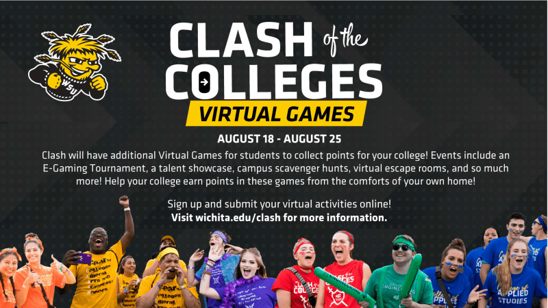 Clash of the Colleges Virtual Games. August 18-August 25. Clash will have additional Virtual Games for students to collect points for your college! Events include an E-gaming tournament, a talent showcase, campus scavenger hunts, virtual escape rooms, and so much more! Help your college earn points in these games from the comforts of your own home! Sign up and submit your virtual activities online! Visit wichita.edu/clash for information.