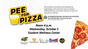 Get tested for Gonorrhea and Chlamydia by submitting a urine specimen and you will get FREE PIZZA! Do not use the restroom at least one hour prior to testing. By Reservation Only: No Walk-In Accepted! Please call Student Health Services at 316-978-4792 for more information or to reserve your spot. Other testing available upon request. Wednesday, October 5th from 12p.m. - 4p.m. Student Wellness Center. Cosponsored by the Office of Diversity & Inclusion, Positive Direction, Inc., & Shocker Sports Grill & Lanes