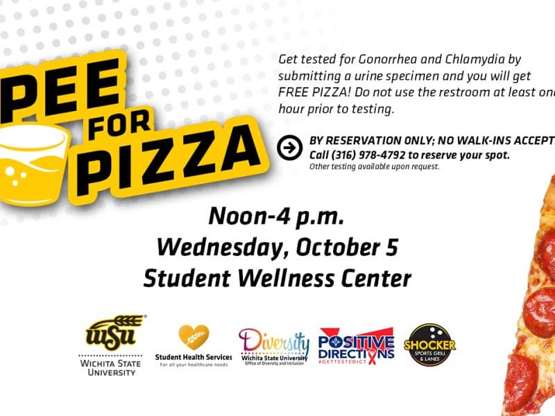Get tested for Gonorrhea and Chlamydia by submitting a urine specimen and you will get FREE PIZZA! Do not use the restroom at least one hour prior to testing. By Reservation Only: No Walk-In Accepted! Please call Student Health Services at 316-978-4792 for more information or to reserve your spot. Other testing available upon request. Wednesday, October 5th from 12p.m. - 4p.m. Student Wellness Center. Cosponsored by the Office of Diversity & Inclusion, Positive Direction, Inc., & Shocker Sports Grill & Lanes