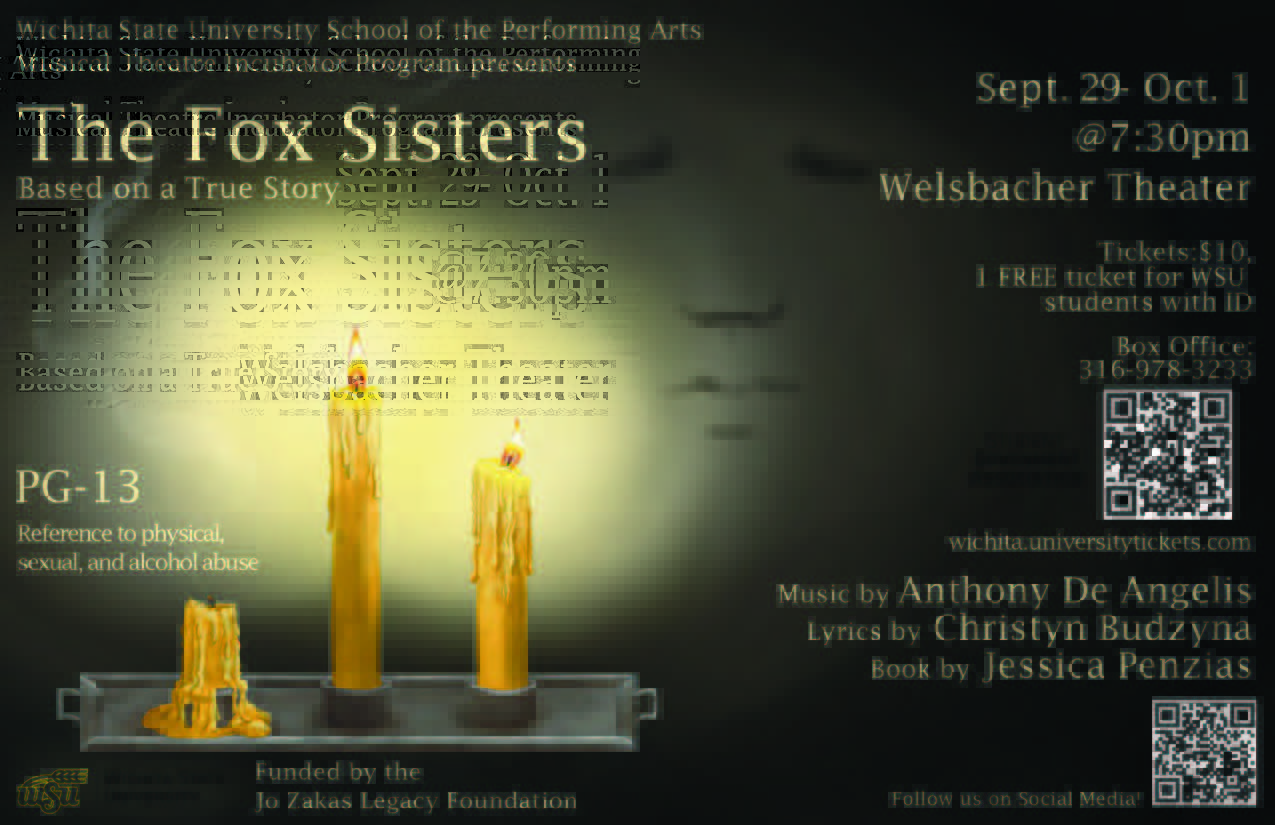 Wichita State University School of the Performing Arts Musical Theatre Incubator Program Presents The Fox Sisters Based on a True Story Sept 29-Oct 1 @ 7:30pm Welsbacher Theater tickets $10 1 free ticket for WSU students with ID Box office: 316-978-3233 wichita.eniversitytickets.com music by Anthony De Angelis lyrics by Christyn Budzyna book by Jessica Penzias Funded by the Jo Zakas Legacy Foundation Follow us on Social Media