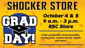 Shocker Store. Grad Day. October 4 and 5. 9 a.m.-3 p.m. RSC Store. Order graduation announcements, nursing pins, custom faculty regalia and more!