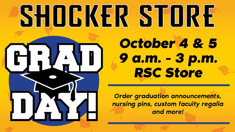 Shocker Store. Grad Day. October 4 and 5. 9 a.m.-3 p.m. RSC Store. Order graduation announcements, nursing pins, custom faculty regalia and more!