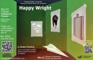 Wichita State University School of Performing Arts presents Happy Wright Oct6-8 7:30 pm Welsbacher Theatre 29th & Oliver, entrance F Tickets $10, 1 Free ticket for WSU students with ID Box office 316-978-3233 by Straton Rushing Winner of the Bela Kiralyfalvi National Student Playwriting Competition wichita.universitytickets.com PG-13 themes of depression, suicide, & alcoholism