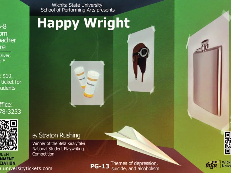 Wichita State University School of Performing Arts presents Happy Wright Oct6-8 7:30 pm Welsbacher Theatre 29th & Oliver, entrance F Tickets $10, 1 Free ticket for WSU students with ID Box office 316-978-3233 by Straton Rushing Winner of the Bela Kiralyfalvi National Student Playwriting Competition wichita.universitytickets.com PG-13 themes of depression, suicide, & alcoholism