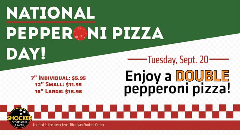 National Pepperoni Pizza Day! Tuesday, Sept. 20. Enjoy a double pepperoni pizza! 7" individual: $5.95. 12" small: $11.95. 16" large: $18.95. Shocker Sports Grill & Lanes logo. Located in the lower level, Rhatigan Student Center