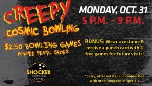 Creepy Cosmic Bowling. Monday, Oct. 31, 5-9 p.m. $2.50 bowling games with free rental shoes. Bonus, wear a costume and receive a punch card fwith 6 free games for future visits! Shocker Sports Grill & Lanes logo. Sorry, offer not valid in conjunction with other coupons or specials.
