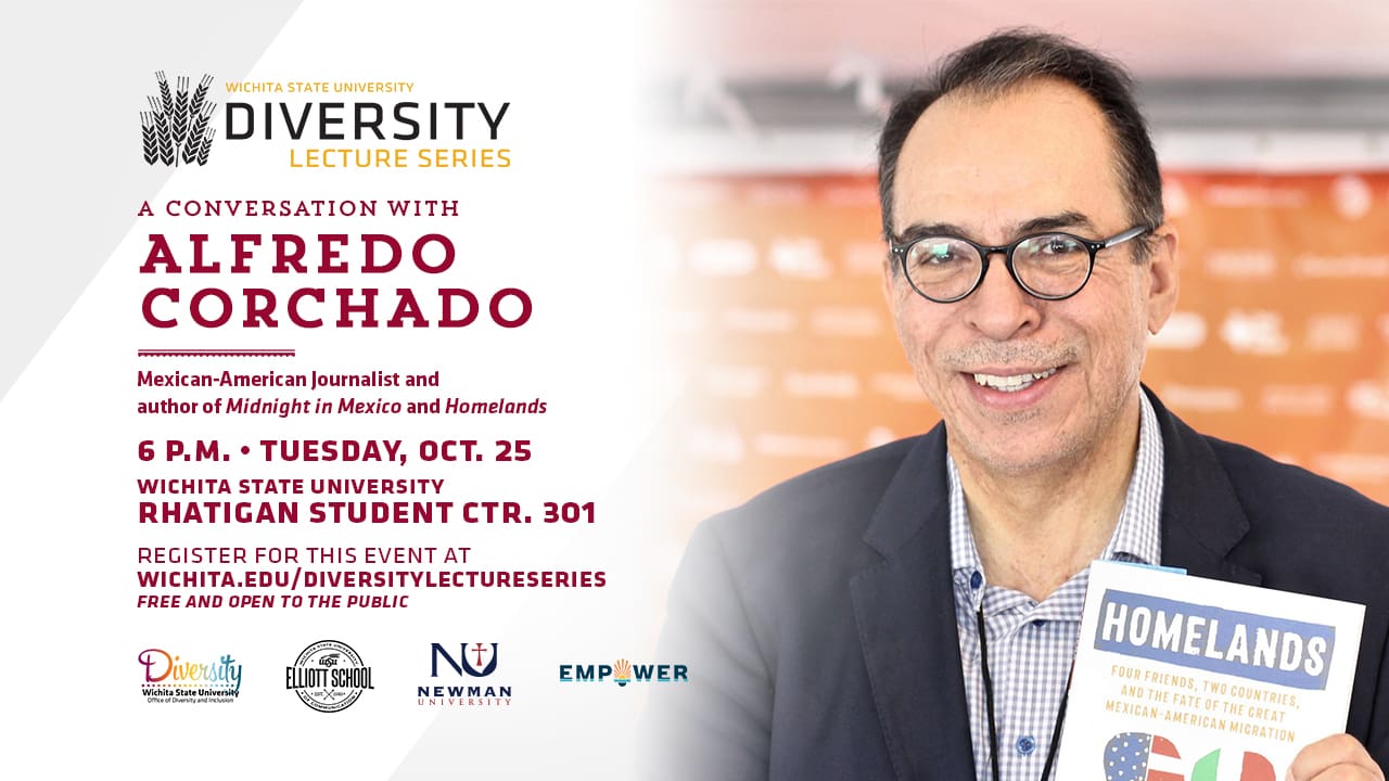 Wichita State University Diversity Lecture Series: A Conversation with Alfredo Corchado | Mexican-American Journalist and author of Midnight in Mexico and Homelands | 6 p.m. Tuesday, Oct. 25 Wichita State University Rhatigan Student Ctr. 301 | Register for this event at wichita.edu/diversitylectureseries | Free and open to the public
