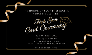 The honor of your presence is requested at the First Gen Cord Ceremony, 19 November, 2022 starting at 10:00 AM, Marcus Welcome Center Mike Oatman Dr, Wichita, KS 67208 RSVP on ShockerSync