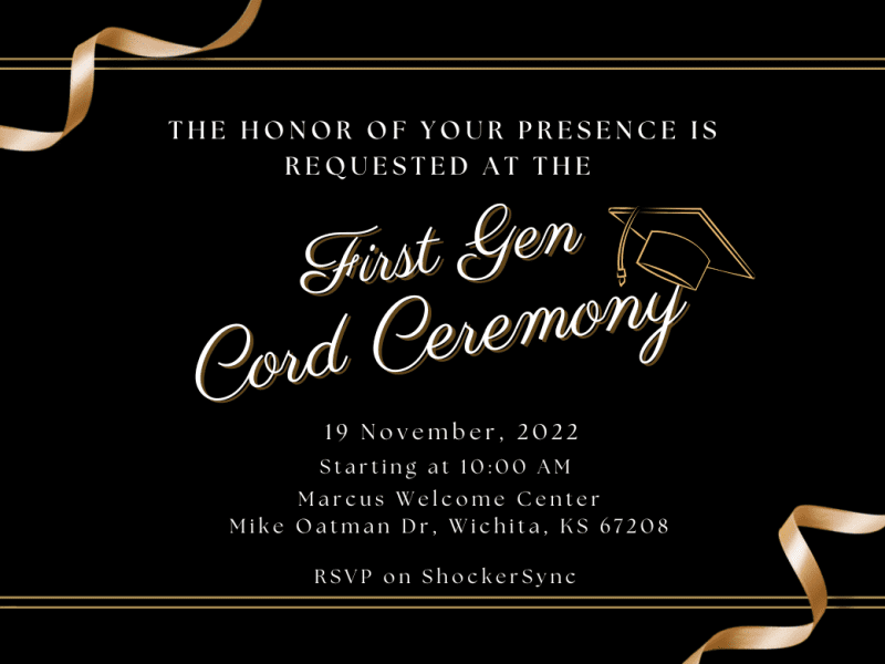 The honor of your presence is requested at the First Gen Cord Ceremony, 19 November, 2022 starting at 10:00 AM, Marcus Welcome Center Mike Oatman Dr, Wichita, KS 67208 RSVP on ShockerSync