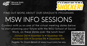Wichita State University - it's a great day to be a Shocker! Find out more about our graduate programs. MSW INFO SESSIONS. Connect with us on one of the virtual meeting dates below to start planning your future with the WSU School of Social Work, on these dates over the lunch hour! October 21, November 1, November 10, November 30, December 8, December 15. Register for Zoom details at www.tinyurl.com/sw-wsu