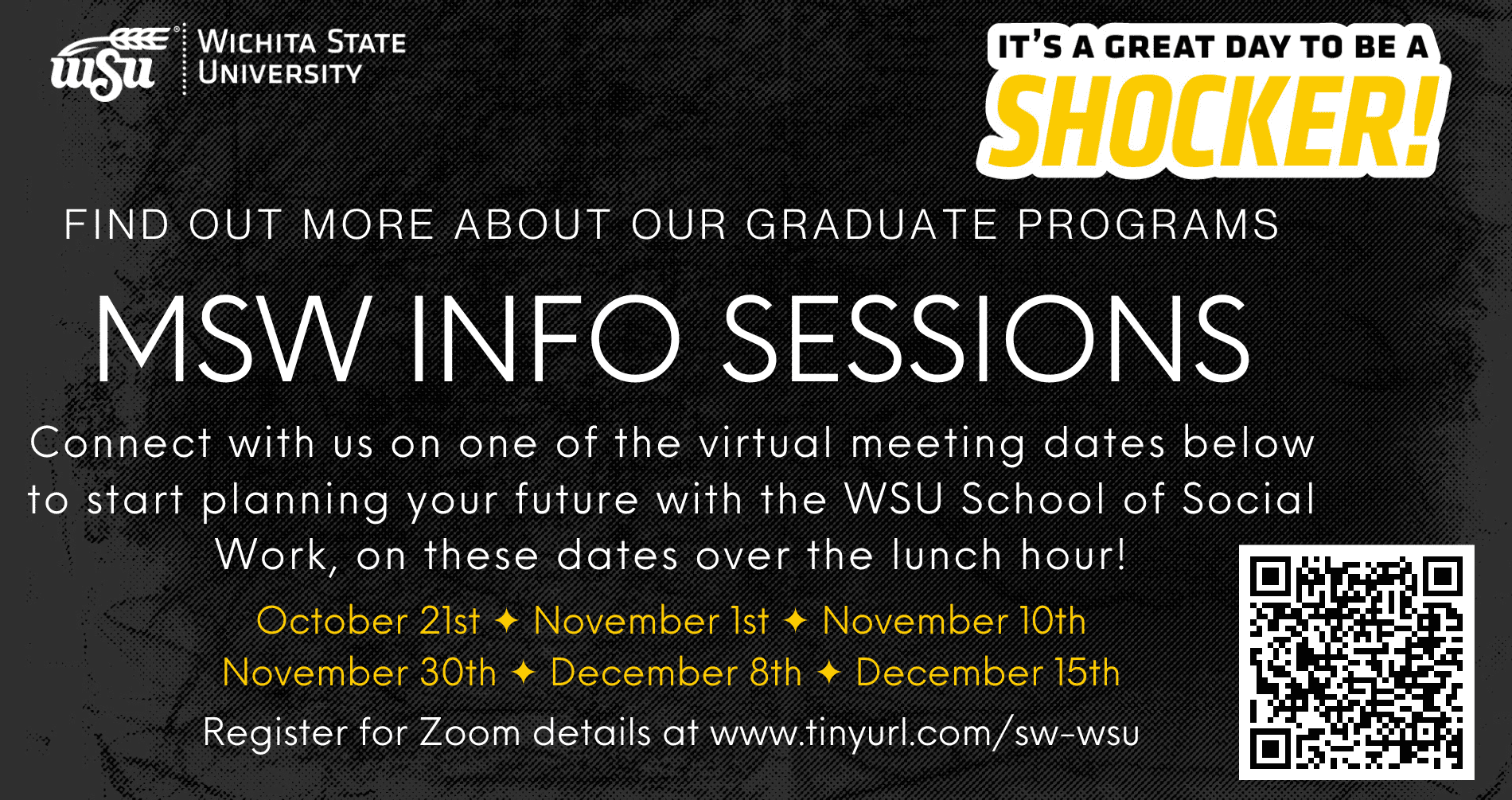 Wichita State University - it's a great day to be a Shocker! Find out more about our graduate programs. MSW INFO SESSIONS. Connect with us on one of the virtual meeting dates below to start planning your future with the WSU School of Social Work, on these dates over the lunch hour! October 21, November 1, November 10, November 30, December 8, December 15. Register for Zoom details at www.tinyurl.com/sw-wsu