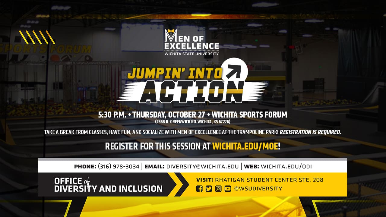 Men of Excellence - Wichita State University | Jumpin' into Action | 5:30 p.m. Thursday, October 27 Wichita Sports Forum (2668 N. Greenwich Rd. Wichita, KS 67226) | Take a break from classes, have fun and socialize with Men of Excellence at the trampoline park! Registration is required. Register for this session at wichita.edu/moe!