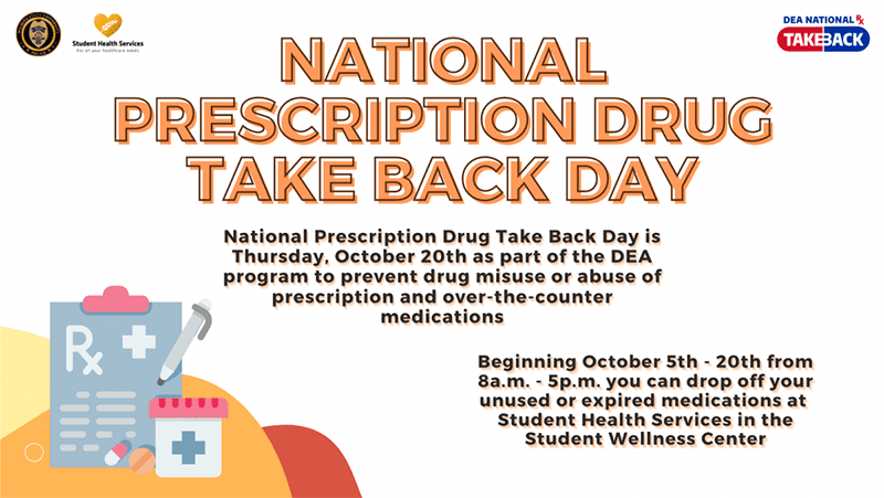 National Prescription Drug Take Back Day is Thursday, October 20th as part of DEA Program to prevent drug misuse or abuse of prescription and over-the-counter medications. Beginning October 5th-20th from 8a.m. to 5p.m., you can drop off your unused or expired medications at Student Health Services in the Student Wellness Center. We are co-sponsored by the University Police Department.