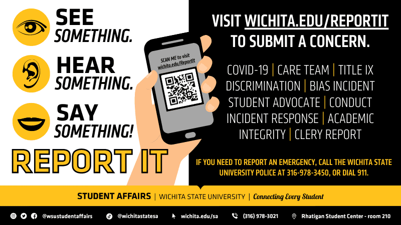 white square with "see something. hear something. say something! report it" with a hand holding a phone that contains a QR code with "scan me to visit wichita.edu/ReportIt" above it. On the black square it states "visit wichita.edu/reportit to submit a concern." below that it states "covid-19, care team, title ix discrimination, bias incident, student advocate, conduct incident response, academic integrity and clery report." Below that it states "if you need to report an emergency, call the wichita state university police at 316-978-3450, or dial 911."