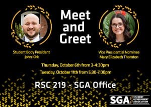 Meet and Greet - Student Body President John Kirk - Student Body Vice Presidential Nominee Mary Elizabeth Thornton - Thursday, October 6th from 3-4:30pm - Tuesday, October 11th from 5:30-7:00pm - RSC 219 - SGA Office - SGA Student Government Association Wichita State University