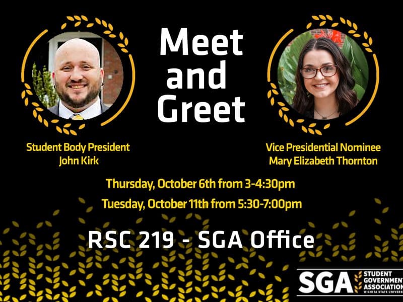 Meet and Greet - Student Body President John Kirk - Student Body Vice Presidential Nominee Mary Elizabeth Thornton - Thursday, October 6th from 3-4:30pm - Tuesday, October 11th from 5:30-7:00pm - RSC 219 - SGA Office - SGA Student Government Association Wichita State University
