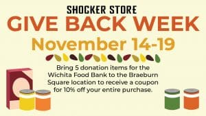 Shocker Store. Give Back Week. November 14-19. Bring 5 donation items to the Braeburn Square Shocker Store to receive a coupon for 10% off your entire purchase. All donations will be delivered to the Wichita Food Bank in an effort to provide food to Wichita families this Thanksgiving season. Scan code for Wichita Food Bank wishlist.