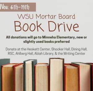 WSU Mortar Board Book Drive from November 6th to November 19th. All donations will go to Minneha Elementary, new or slightly used books preferred. Donate at the Heskett Center, Shocker Hall, Dining Hall, RSC, Ahlberg Hall, Ablah Library, and the Writing Center.