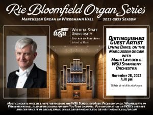 Rie Bloomfield Organ Series Marcussen Organ in Wiedemann Hall. 2022-2023 season. WSU LOGO picture Mark Laycock. Picture organ in hall. Distinguished Guest artists Lynne Davis, on the Marcussen organ with Mark Laycock and WSU Symphony Orchestra 28, 2022 7:30 pm Tickets at Wichita.edu/organ. Most concerts will be live-streamed on the WSU Facebook page Facebook page