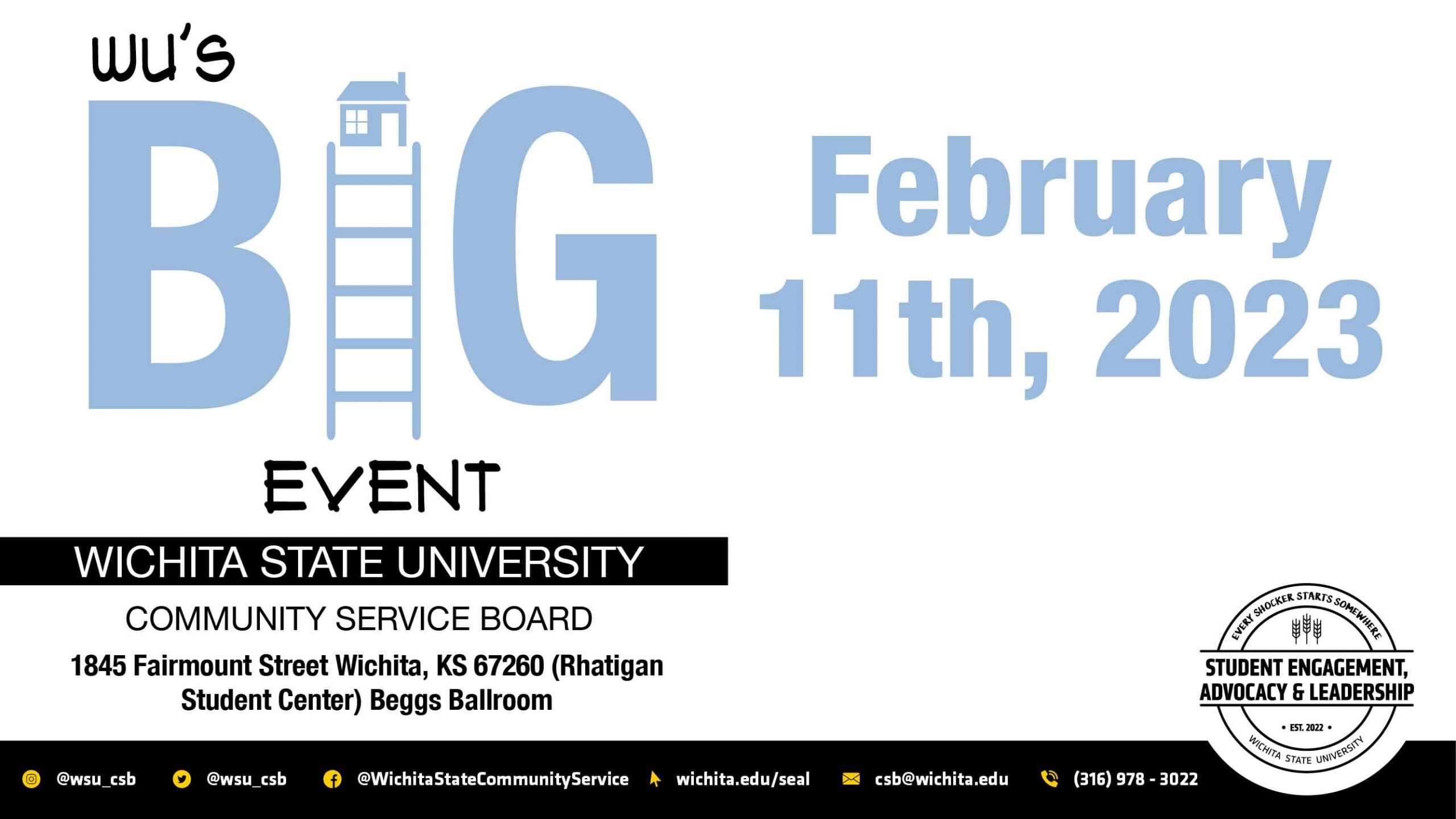 Wu's Big Event, Wichita State University, Community Service Board. February 11th, 2023. 1845 Fairmount Street Wichita, KS 67260 (Rhatigan Student Center) Beggs Ballroom. Additional Information may be found on Twitter and Instagram @wsu_csb. Facebook @wichitastate_communityservice, on our website at www.wichita.edu/SEAL or contact us via email at csb@wichita.edu or by calling us at 316-978-3022.