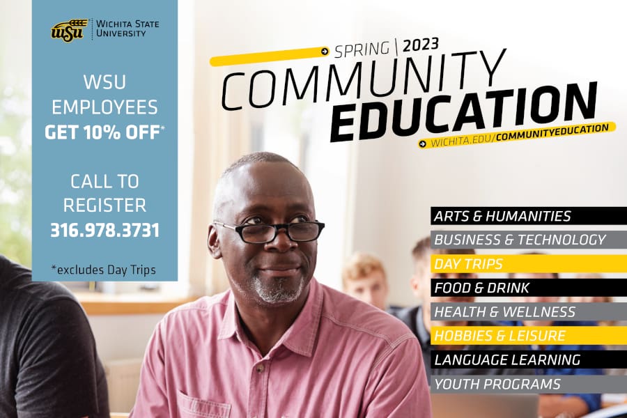 Wichita State University Spring 2023 Community Education Wichita.edu/communityeducation. Topics include Arts & Humanities, Business & Technology, Day Trips, Food & Drink, Health & Wellness, Hobbies & Leisure, Language Learning and Youth Programs. WSU employees get 10% off. Call to register 316-978-3731. * excludes day trips.