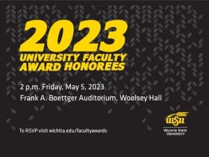Graphic with the text, "2023 University Faculty Award Honorees. 2 p.m. Friday, May 5, 2023 | Frank A. Boettger Auditorium, Woolsey Hall. To RSVP visit wichita.edu/facultyawards" and the WSU logo.
