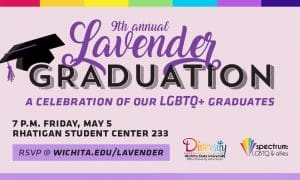 9th Annual Lavender Graduation, A Celebration of our LGBTQ+ Graduates, 7 p.m. Friday, May 5 Rhatigan Student Center 233, RSVP @ wichita.edu/lavender