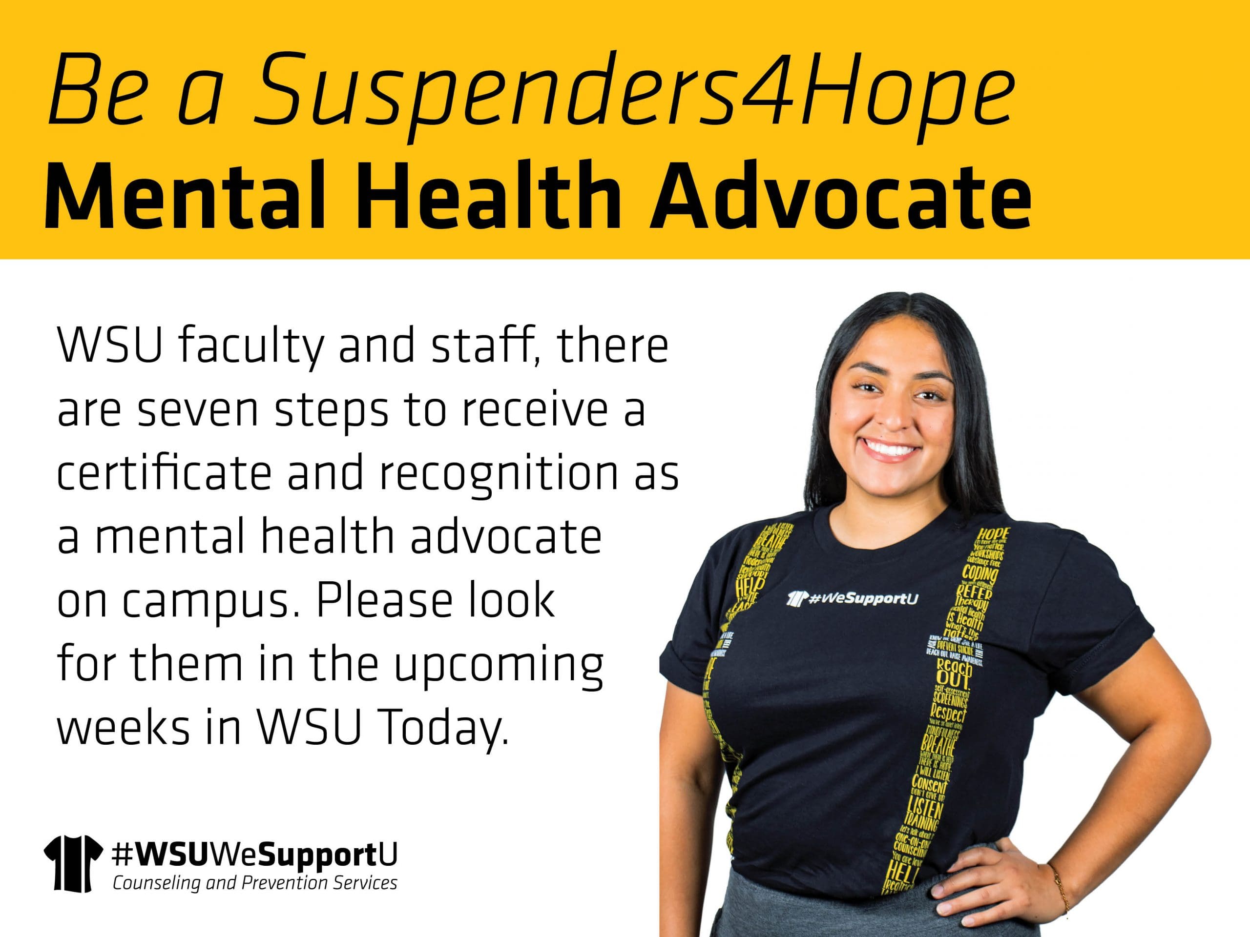 Graphic with a photo of a women in the "Suspenders4Hope" T-shirt and the text, "Be a Suspenders4Hope Mental Health Advocate | WSU faculty and staff, there are seven steps to receive a certificate and recognition as a mental health advocate on campus. Please look for them in the upcoming weeks in WSU Today" and the Counseling and Prevention Services logo.