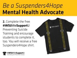 Graphic with an image of the Suspenders4Hope T-shirt and the text, "Be a Suspenders4Hope Mental Health Advocate. 2. Complete the free #WSUWeSupportU Preventing Suicide Training and encourage students to complete it, too. You will receive a free Suspenders4Hope shirt" and the "WSUWeSupportU" Counseling and Prevention Services logo.