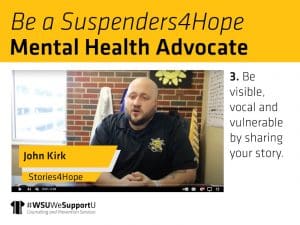 Graphic with a photo of John Kirk from his "Stories4Hope" video and the text, "Be a Suspenders4Hope Mental Health Advocate. 3. Be visible, vocal and vulnerable by sharing your story" and the "WSUWeSupportU" Counseling and Prevention Services logo.