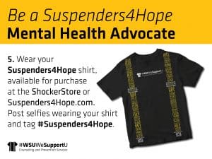 Graphic with a photo of the "Suspenders4Hope" T-shirt and the text, "Be a Suspenders4Hope Mental Health Advocate | 5. Wear your Suspenders4Hope shirt, available for purchase at the Shocker Store or Suspenders4Hope.com. Post selfies wearing your shirt and tag #Suspenders4Hope" and the "#WSUWeSupportU" Counseling and Prevention Services logo.