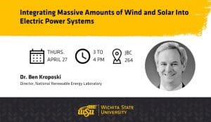 Graphic with a photo of Dr. Ben Kroposki and the text, "Integrating Massive Amounts of Wind and Solar Into Electric Power Systems | Thurs. April 27, 3 to 4 PM, JBC 264 | Dr. Ben Kroposki Director, National Renewable Energy Laboratory" and the Wichita State University logo.