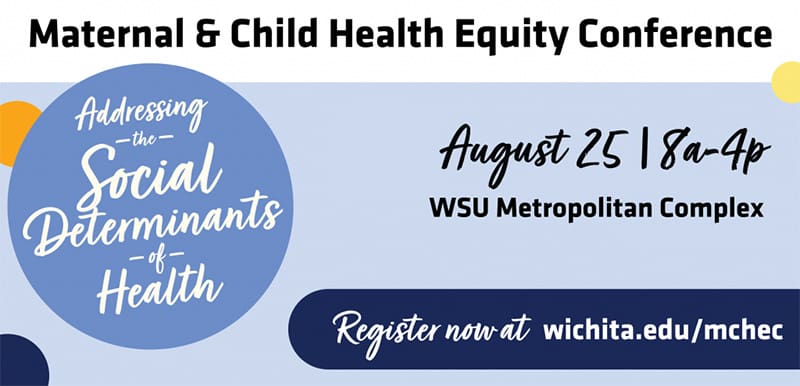 Maternal & Child Health Equity Conference: Addressing The Social Determinants of Health. August 25 | 8a-4p. WSU Metropolitan Complex. Register now at wichita.edu/mchec