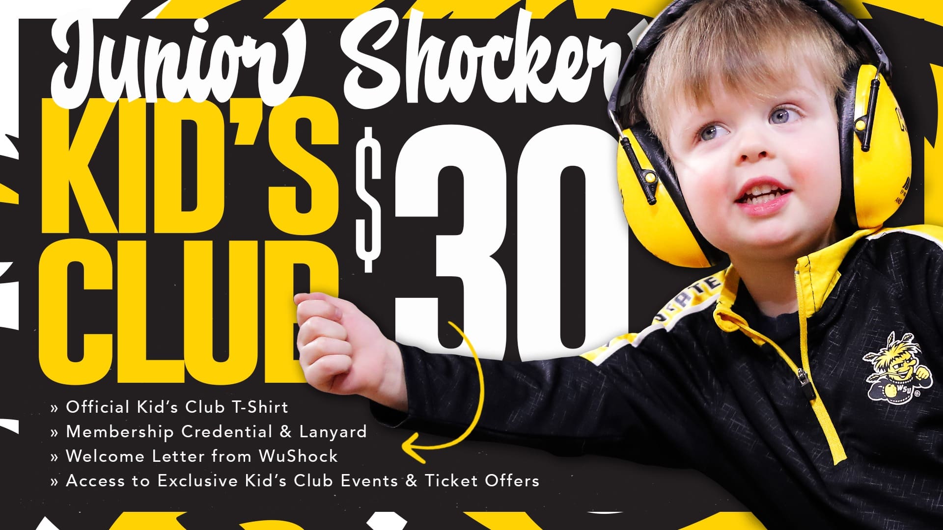 Junior Shocker Kids Club: $30; Official kids club T-shirt; Membership credential and lanyard; welcome letter from WuShock; Access to exclusive kid's club events and ticket offers