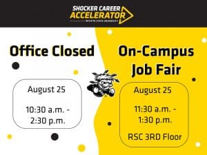 Shocker Career Accelerator, Wichita State University. Office Closed, Aug. 25, 10:30 a.m. - 2:30 p.m. On-Campus Job Fair, Aug. 25, 11:30 a.m. - 1:30 p.m. RSC 3rd Floor.