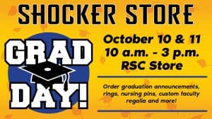 Shocker Store. Grad Day. October 10 & 11. 10 a.m.-3 p.m. RSC Store. Order graduation announcements, rings, nursing pins, custom faculty regalia and more!