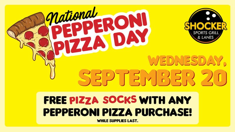 National Pepperoni Pizza Day. Shocker Sports Grill & Lanes logo. Wednesday, September 20. Free pizza socks with any pepperoni pizza purchase! While supplies last.