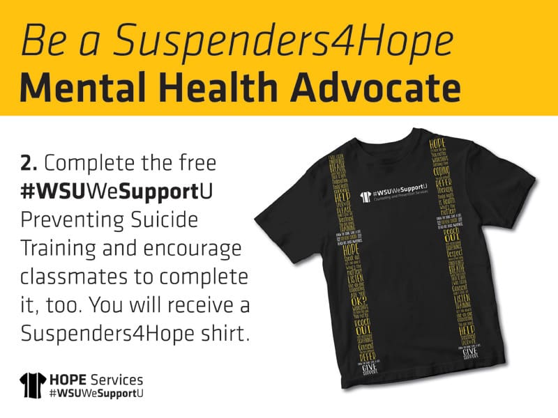 Suspenders4Hope T-shirt. Be a Suspenders4Hope Mental Health Advocate. 2. Complete the free #WSUWeSupportU Preventing Suicide Training and encourage classmates to complete it, too. You will receive a Suspenders4Hope shirt