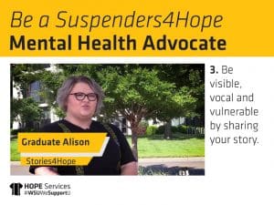 Still from Alison's "Stories4Hope" video and the text. Be a Suspenders4Hope Mental Health Advocate. 3. Be visible, vocal and vulnerable by sharing your story