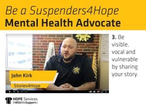 Still from John Kirk's "Stories4Hope" video and the text. Be a Suspenders4Hope Mental Health Advocate. 3. Be visible, vocal and vulnerable by sharing your story