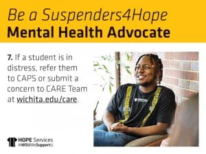 Be a Suspenders4Hope Mental Health Advocate 7. If a student is in distress, refer them to CAPS or submit a concern to CARE Team at wichita.edu/care.