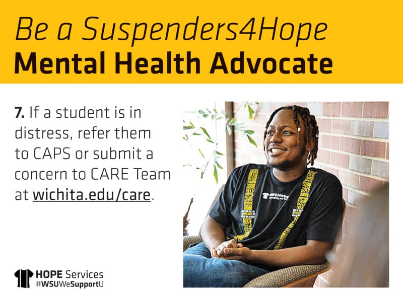 Be a Suspenders4Hope Mental Health Advocate 7. If a student is in distress, refer them to CAPS or submit a concern to CARE Team at wichita.edu/care.
