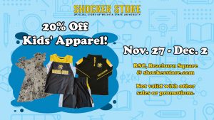 Shocker Store. 20% off kids' apparel. Nov. 27-Dec. 2. RSC, Braeburn Square and shockerstore.com. Not valid with other sales or promotions.