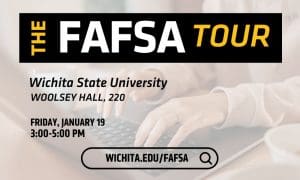The FAFSA Tour. Wichita State University. Woolsey Hall, 220. Friday, January 19 3:00-5:00 PM. Wichita.edu/FAFSA